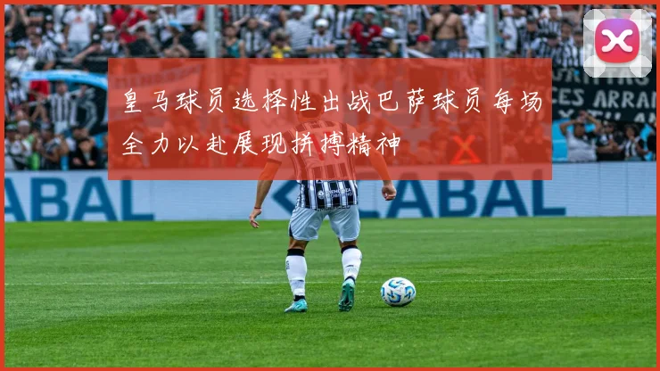 皇马球员选择性出战巴萨球员每场全力以赴展现拼搏精神