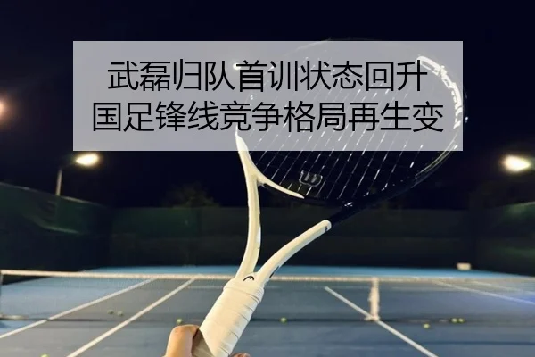 武磊归队首训状态回升 国足锋线竞争格局再生变